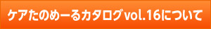 ケアたのめーるカタログvol.16について