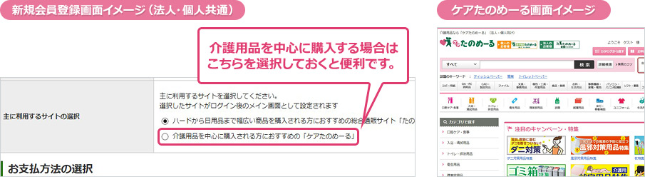 新規会員登録画面イメージ(法人・個人共通) 介護用品を中心に購入する場合は 介護用品を中心に購入される方におすすめの「ケアたのめーる」 を選択しておくと便利です。 ケアたのめーる画面イメージ