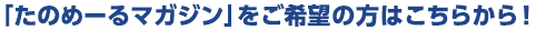 「たのめーるマガジン」をご希望の方はこちらから！