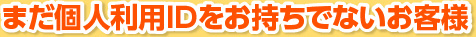 まだ個人利用IDをお持ちでないお客様