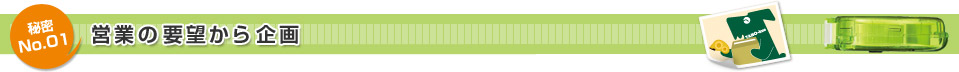 秘密No.01 営業の要望から企画