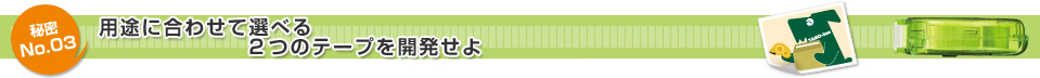 秘密No.03 用途に合わせて選べる2つのテープを開発せよ