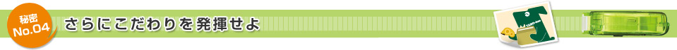 秘密No.04 さらにこだわりを発揮せよ