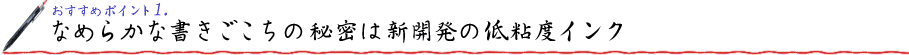 おすすめポイント1. なめらかな書きごこちの秘密は新開発の低粘度インク