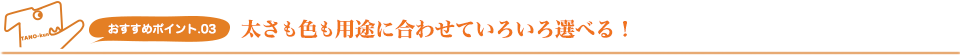 おすすめポイント.03 太さも色も用途に合わせていろいろ選べる！