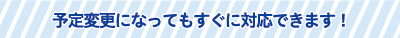 予定変更になってもすぐに対応できます! 予定変更になってもすぐに対応できます!
