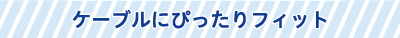 ケーブルにぴったりフィット ケーブルにぴったりフィット