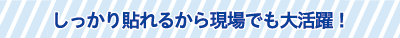しっかり貼れるから現場でも大活躍! しっかり貼れるから現場でも大活躍!