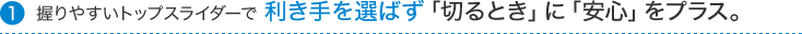 握りやすいトップスライダーで利き手を選ばず「切るとき」に「安心」をプラス。