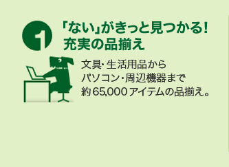 1.「ない」がきっと見つかる！ 充実の品揃え 文具・生活用品からパソコン・周辺機器まで約65,000アイテムの品揃え。