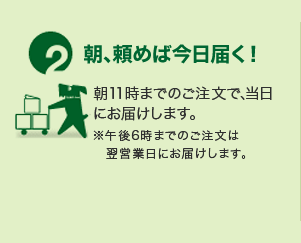 2.朝、頼むば今日届く！ 朝11時までのご注文で、当日にお届けします。 ※午後6時までのご注文は翌営業日にお届けします。