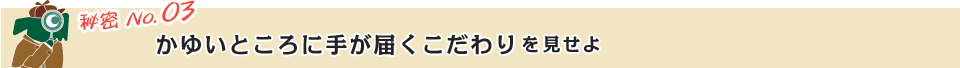 秘密 No.03 かゆいところに手が届くこだわりを見せよ