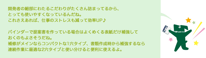 開発者の細部にわたるこだわりがたくさん詰まってるから、とっても使いやすくなっているんだね。 これさえあれば、仕事のストレスも減って効率UP♪  バインダーで提案書を作っている場合はよくめくる表紙だけ補強しておくのもよさそうだね。  補修がメインならコンパクトな1穴タイプ、書類作成時から補強するなら連続作業に最適な2穴タイプと使い分けると便利に使えるよ。 