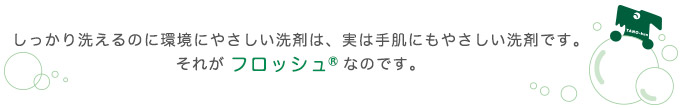 しっかり洗えるのに環境にやさしい洗剤は、実は手肌にもやさしい洗剤です。それがフロッシュ®なのです。