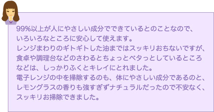 99%以上が人にやさしい成分でできているとのことなので、いろいろなところに安心して使えます。レンジまわりのギトギトした油まではスッキリおちないですが、食卓や調理台などのさわるとちょっとベタっとしているところなどは、しっかりふくとキレイにとれました。電子レンジの中を掃除するのも、体にやさしい成分であるのと、レモングラスの香りも強すぎずナチュラルだったので不安なく、スッキリお掃除できました。