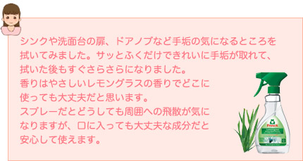 シンクや洗面台の扉、ドアノブなど手垢の気になるところを拭いてみました。サッとふくだけできれいに手垢が取れて、拭いた後もすぐさらさらになりました。香りはやさしいレモングラスの香りでどこに使っても大丈夫だと思います。スプレーだとどうしても周囲への飛散が気になりますが、口に入っても大丈夫な成分だと安心して使えます。