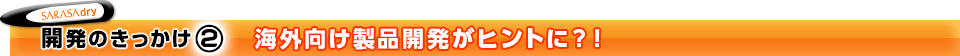 開発のきっかけ(2)　海外向け製品開発がヒントに？！