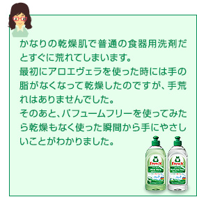 かなりの乾燥肌で普通の食器用洗剤だとすぐに荒れてしまいます。最初にアロエヴェラを使った時には手の脂がなくなって乾燥したのですが、手荒れはありませんでした。そのあと、パフュームフリーを使ってみたら乾燥もなく使った瞬間から手にやさしいことがわかりました。