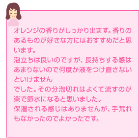 オレンジの香りがしっかり出ます。香りのあるものが好きな方にはおすすめだと思います。泡立ちは良いのですが、長持ちする感はあまりないので何度か液をつけ直さないといけませんでした。その分泡切れはよくて流すのが楽で節水になると思いました。保湿される感じはありませんが、手荒れもなかったのでよかったです。