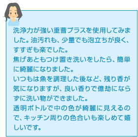 洗浄力が強い重曹プラスを使用してみました。油汚れも、少量でも泡立ちが良く、すすぎも楽でした。焦げあともつけ置き洗いをしたら、簡単に綺麗になりました。いつもは魚を調理した後など、残り香が気になりますが、良い香りで億劫にならずに洗い物ができました。透明ボトルで中の色が綺麗に見えるので、キッチン周りの色合いも楽しめて嬉しいです。