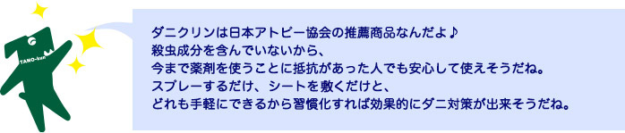 ダニクリンは日本アトピー協会の推薦商品なんだよ♪殺虫成分を含んでいないから、今まで薬剤を使うことに抵抗があった人でも安心して使えそうだね。スプレーするだけ、シートを敷くだけと、どれも手軽にできるから習慣化すれば効果的にダニ対策が出来そうだね。 