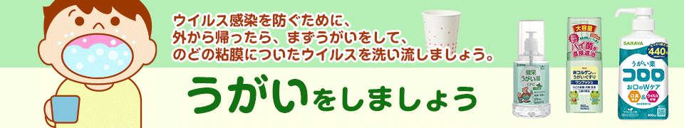 ウイルス感染を防ぐために、外から帰ったら、まずうがいをして、のどの粘膜についたウイルスを洗い流しましょう。