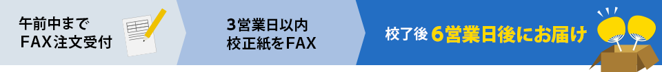 ご注文の流れ　午前中までFAX注文受付　3営業日以内校正紙をFAX　校了後6営業日後にお届け